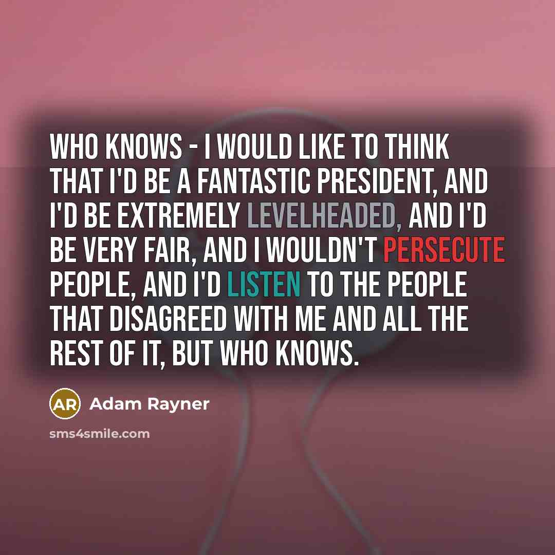 “Who knows - I would like to think that I'd be a fantastic president, and I'd be extremely levelheaded, and I'd be very fair, and I wouldn't persecute people, and I'd listen to the people that disagreed with me and all the rest of it, but who knows.” quote by Adam Rayner