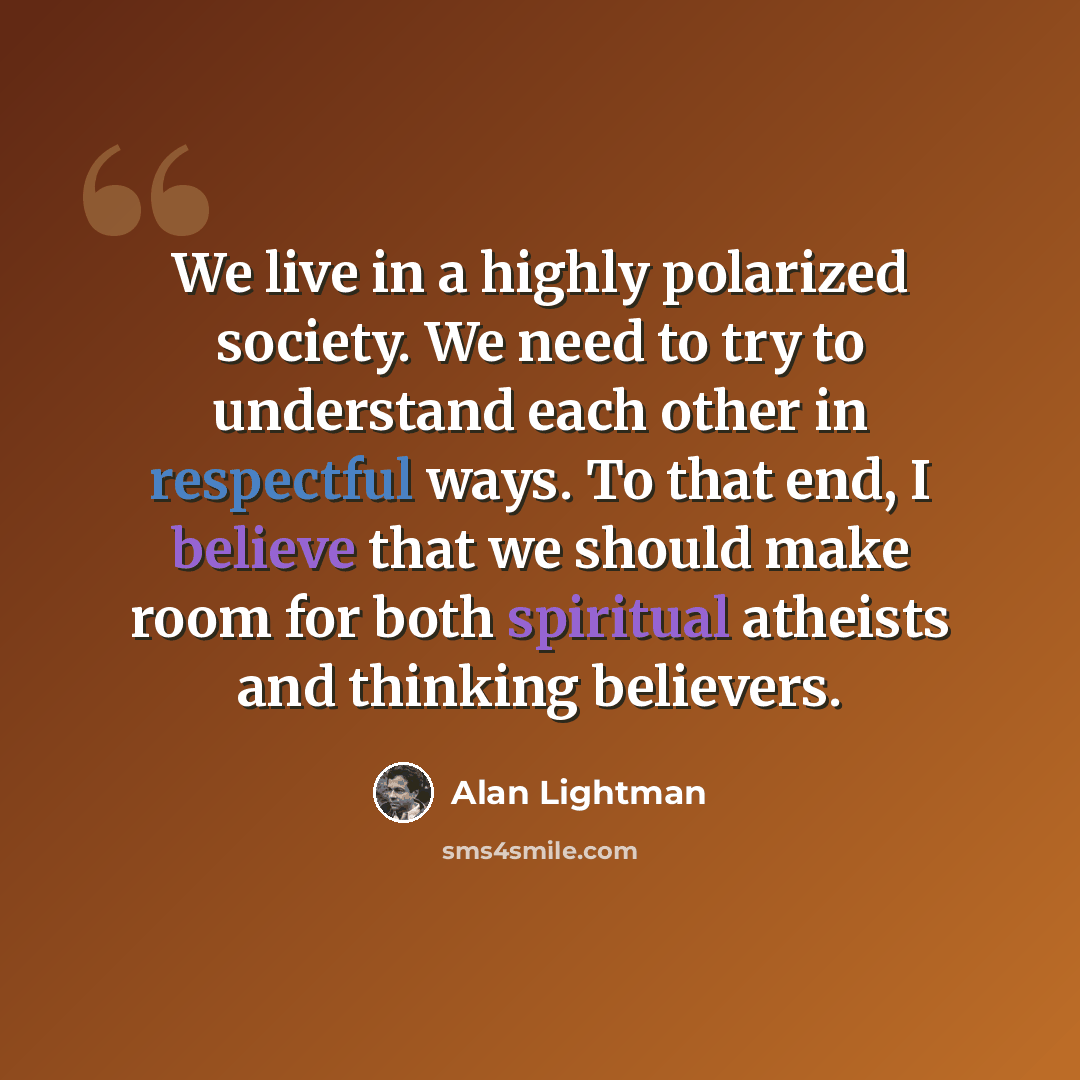 “We live in a highly polarized society. We need to try to understand each other in respectful ways. To that end, I believe that we should make room for both spiritual atheists and thinking believers.” quote by Alan Lightman