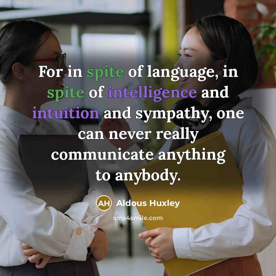 “For in spite of language, in spite of intelligence and intuition and sympathy, one can never really communicate anything to anybody.” quote by Aldous Huxley