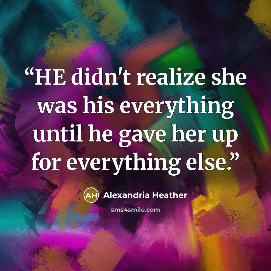 “HE didn't realize she was his everything until he gave her up for everything else.” quote by Alexandria Heather