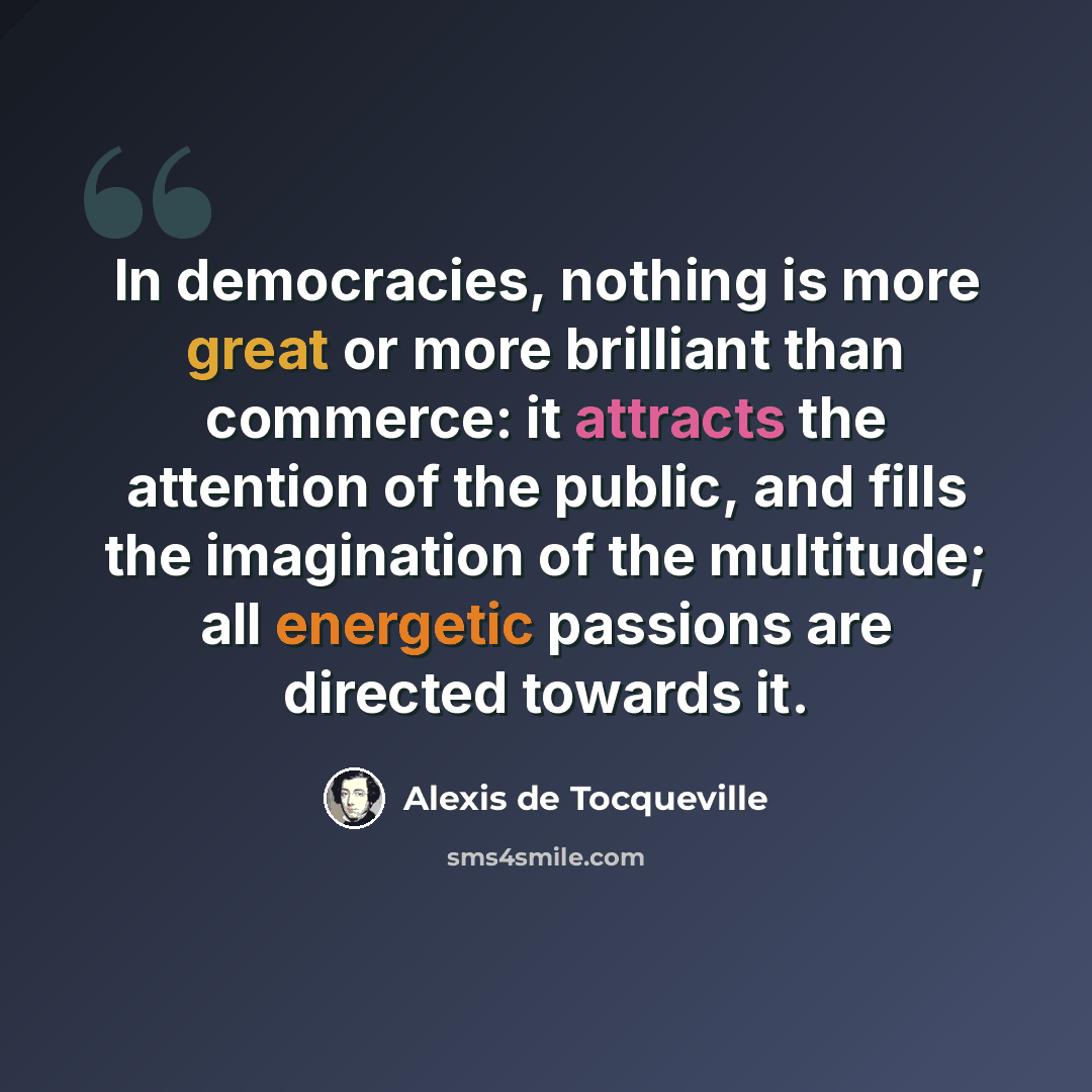 “In democracies, nothing is more great or more brilliant than commerce: it attracts the attention of the public, and fills the imagination of the multitude; all energetic passions are directed towards it.” quote by Alexis de Tocqueville