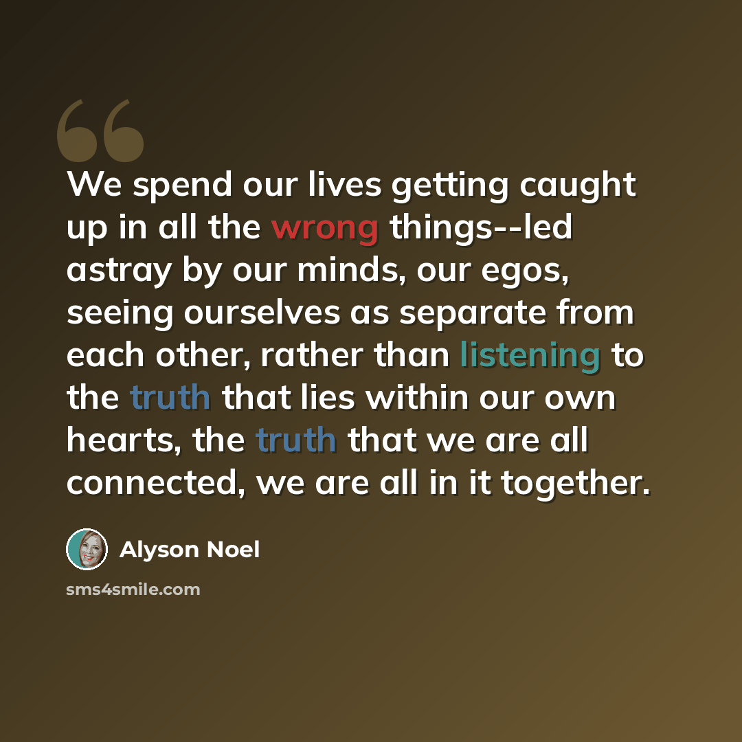 “We spend our lives getting caught up in all the wrong things--led astray by our minds, our egos, seeing ourselves as separate from each other, rather than listening to the truth that lies within our own hearts, the truth that we are all connected, we are all in it together.” quote by Alyson Noel