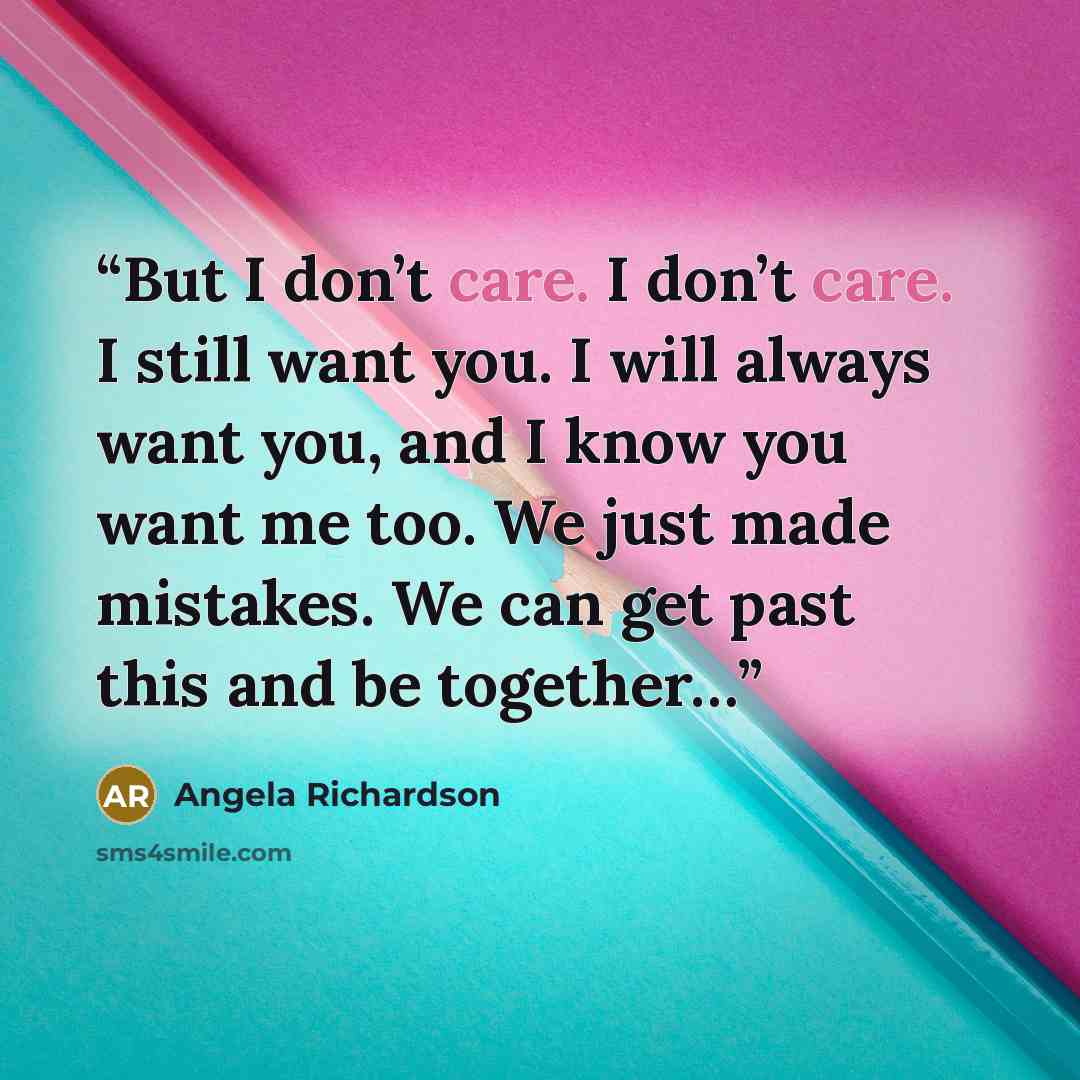 “But I don’t care. I don’t care. I still want you. I will always want you, and I know you want me too. We just made mistakes. We can get past this and be together…” quote by Angela Richardson