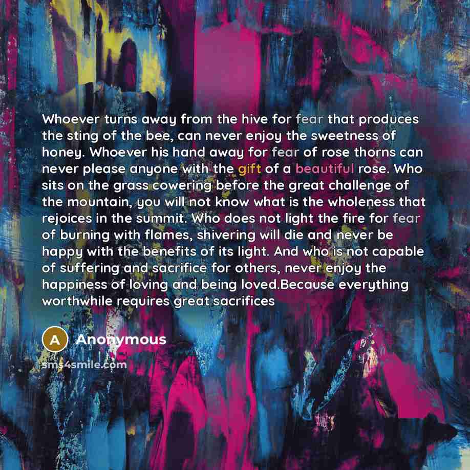 “Whoever turns away from the hive for fear that produces the sting of the bee, can never enjoy the sweetness of honey. Whoever his hand away for fear of rose thorns can never please anyone with the gift of a beautiful rose. Who sits on the grass cowering before the great challenge of the mountain…” quote by Anonymous