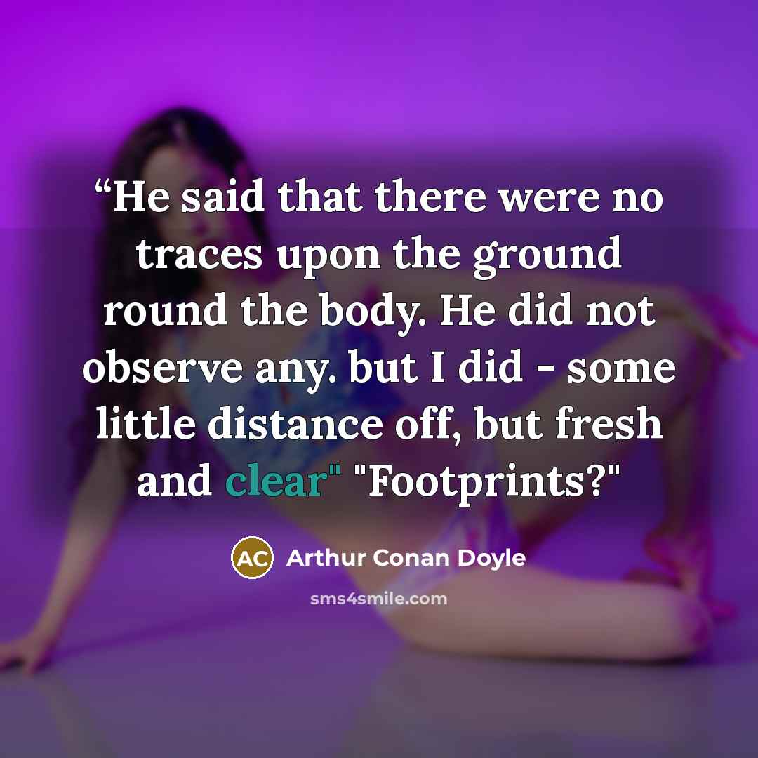 ““He said that there were no traces upon the ground round the body. He did not observe any. but I did - some little distance off, but fresh and clear" "Footprints?"” quote by Arthur Conan Doyle