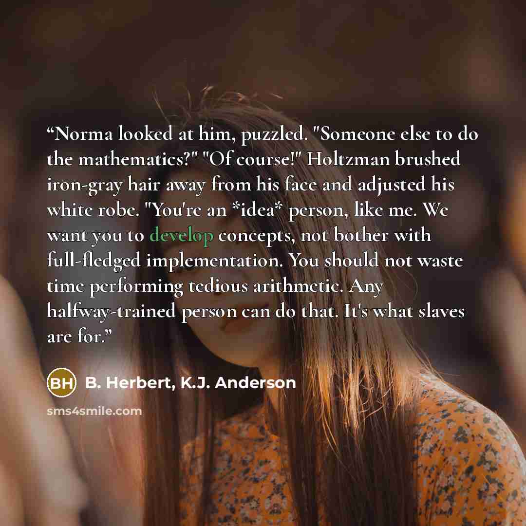 “Norma looked at him, puzzled. "Someone else to do the mathematics?" "Of course!" Holtzman brushed iron-gray hair away from his face and adjusted his white robe. "You're an *idea* person, like me. We want you to develop concepts, not bother with full-fledged implementation. You should not waste…” quote by B. Herbert, K.J. Anderson