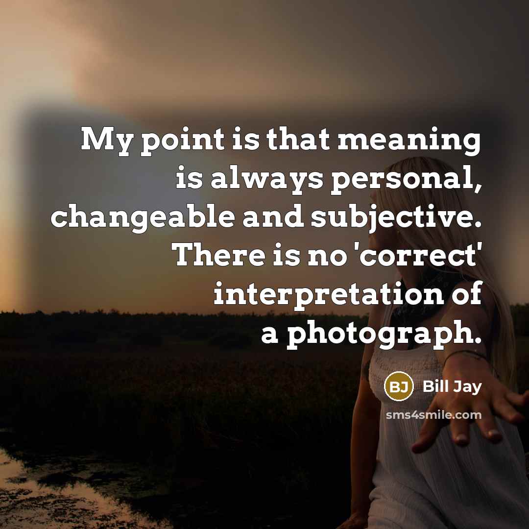 “My point is that meaning is always personal, changeable and subjective. There is no 'correct' interpretation of a photograph.” quote by Bill Jay