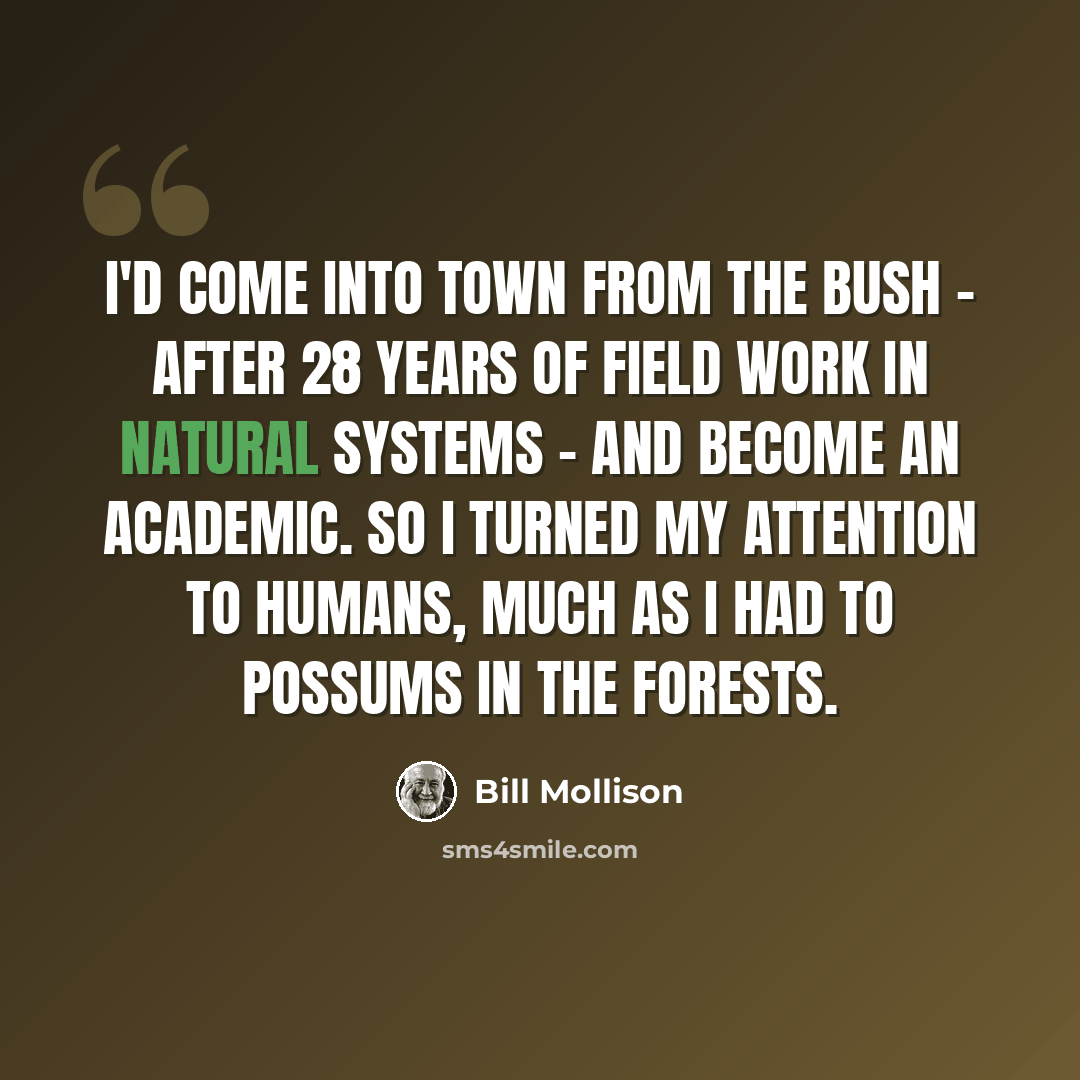 “I'd come into town from the bush - after 28 years of field work in natural systems - and become an academic. So I turned my attention to humans, much as I had to possums in the forests.” quote by Bill Mollison