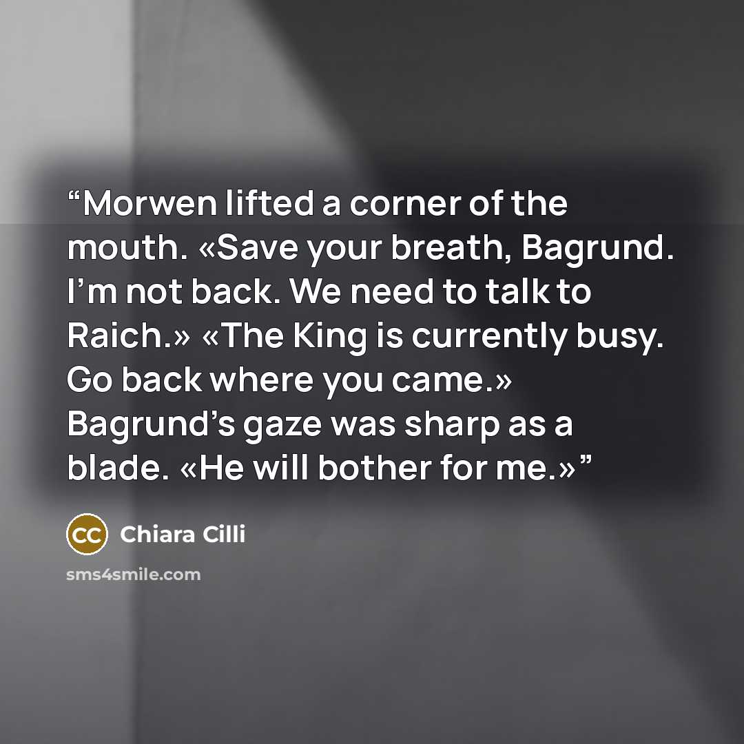 “Morwen lifted a corner of the mouth. «Save your breath, Bagrund. I'm not back. We need to talk to Raich.» «The King is currently busy. Go back where you came.» Bagrund's gaze was sharp as a blade. «He will bother for me.»” quote by Chiara Cilli