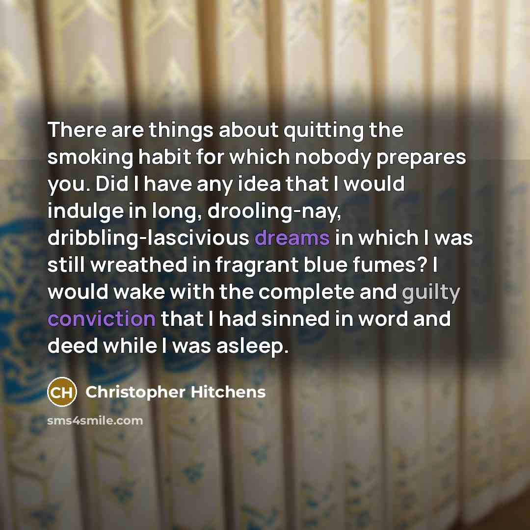 “There are things about quitting the smoking habit for which nobody prepares you. Did I have any idea that I would indulge in long, drooling-nay, dribbling-lascivious dreams in which I was still wreathed in fragrant blue fumes? I would wake with the complete and guilty conviction that I had sinned…” quote by Christopher Hitchens