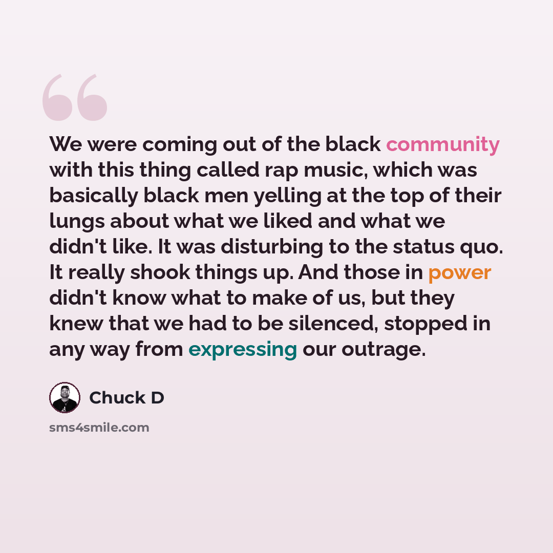 “We were coming out of the black community with this thing called rap music, which was basically black men yelling at the top of their lungs about what we liked and what we didn't like. It was disturbing to the status quo. It really shook things up. And those in power didn't know what to make of…” quote by Chuck D