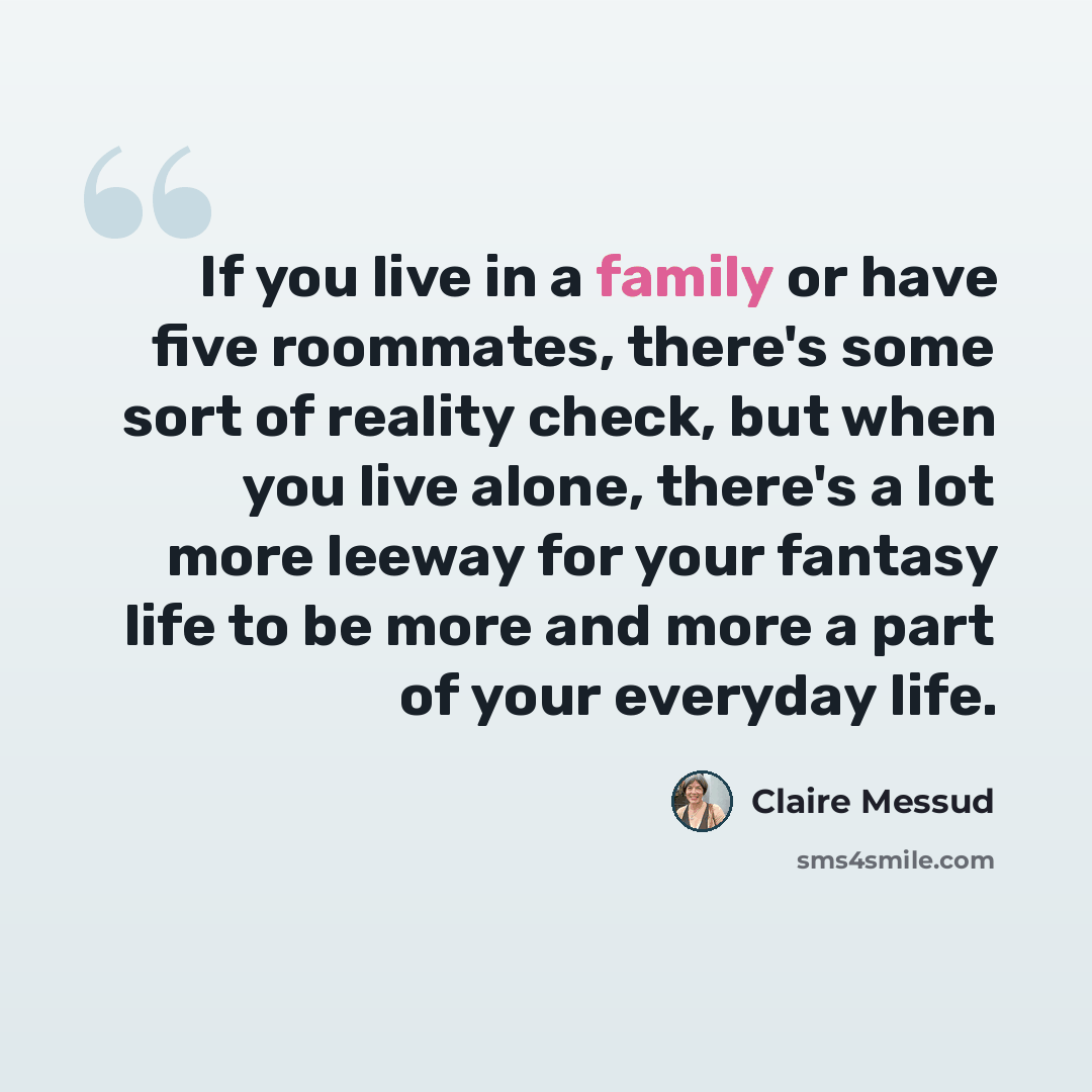 “If you live in a family or have five roommates, there's some sort of reality check, but when you live alone, there's a lot more leeway for your fantasy life to be more and more a part of your everyday life.” quote by Claire Messud