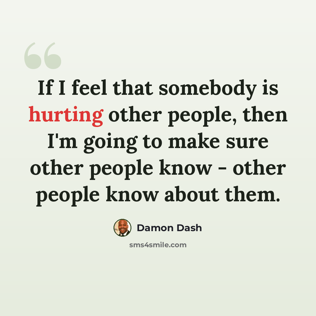 “If I feel that somebody is hurting other people, then I'm going to make sure other people know - other people know about them.” quote by Damon Dash