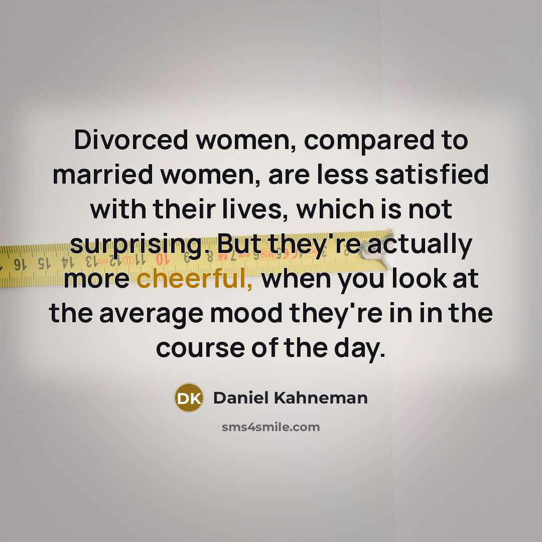 “Divorced women, compared to married women, are less satisfied with their lives, which is not surprising. But they're actually more cheerful, when you look at the average mood they're in in the course of the day.” quote by Daniel Kahneman