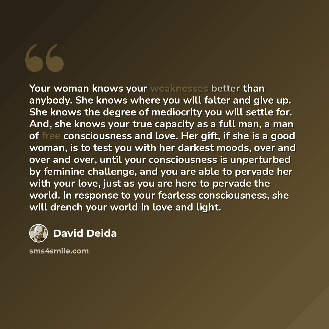 “Your woman knows your weaknesses better than anybody. She knows where you will falter and give up. She knows the degree of mediocrity you will settle for. And, she knows your true capacity as a full man, a man of free consciousness and love. Her gift, if she is a good woman, is to test you with…” quote by David Deida