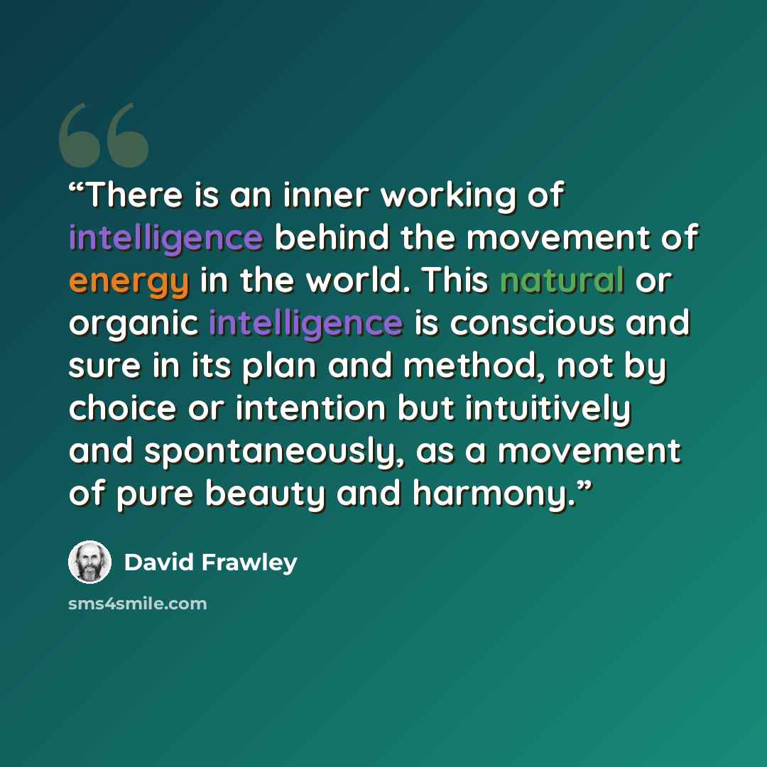 “There is an inner working of intelligence behind the movement of energy in the world. This natural or organic intelligence is conscious and sure in its plan and method, not by choice or intention but intuitively and spontaneously, as a movement of pure beauty and harmony.” quote by David Frawley