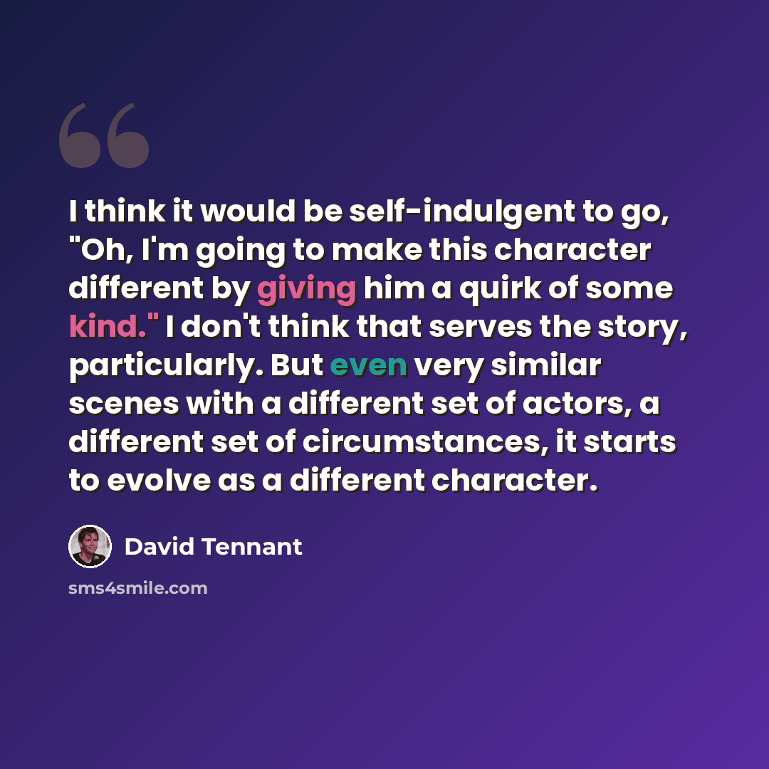 “I think it would be self-indulgent to go, "Oh, I'm going to make this character different by giving him a quirk of some kind." I don't think that serves the story, particularly. But even very similar scenes with a different set of actors, a different set of circumstances, it starts to evolve as a…” quote by David Tennant