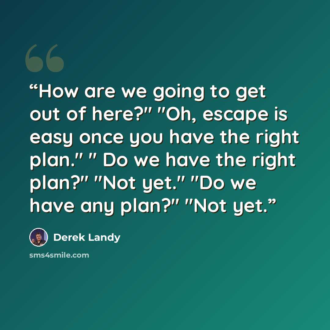 “How are we going to get out of here?" "Oh, escape is easy once you have the right plan." " Do we have the right plan?" "Not yet." "Do we have any plan?" "Not yet.” quote by Derek Landy