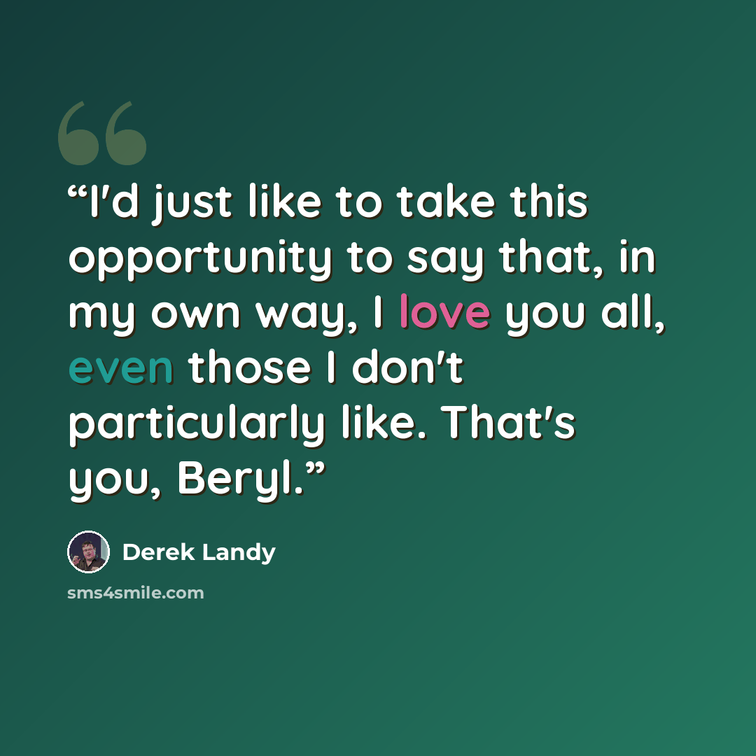 “I'd just like to take this opportunity to say that, in my own way, I love you all, even those I don't particularly like. That's you, Beryl.” quote by Derek Landy