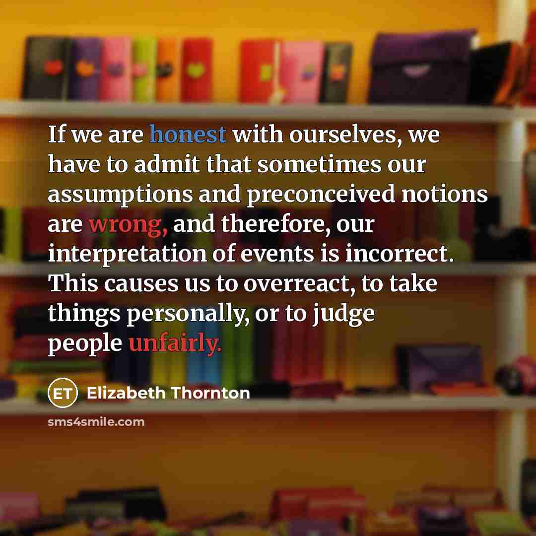 “If we are honest with ourselves, we have to admit that sometimes our assumptions and preconceived notions are wrong, and therefore, our interpretation of events is incorrect. This causes us to overreact, to take things personally, or to judge people unfairly.” quote by Elizabeth Thornton