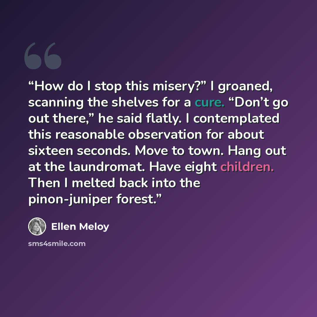 “How do I stop this misery?” I groaned, scanning the shelves for a cure. “Don’t go out there,” he said flatly. I contemplated this reasonable observation for about sixteen seconds. Move to town. Hang out at the laundromat. Have eight children. Then I melted back into the pinon-juniper forest.” quote by Ellen Meloy