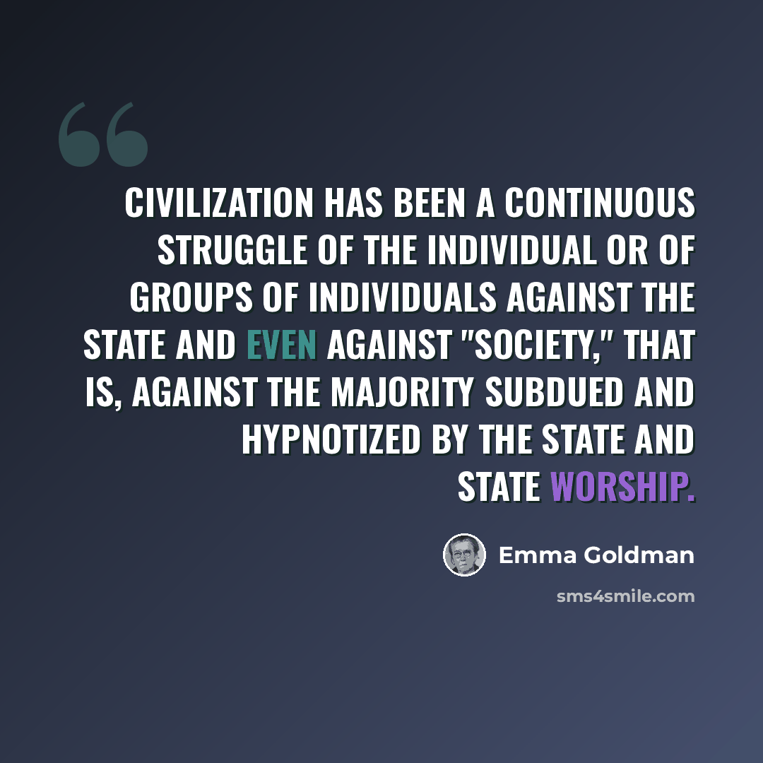 “Civilization has been a continuous struggle of the individual or of groups of individuals against the State and even against "society," that is, against the majority subdued and hypnotized by the State and State worship.” quote by Emma Goldman