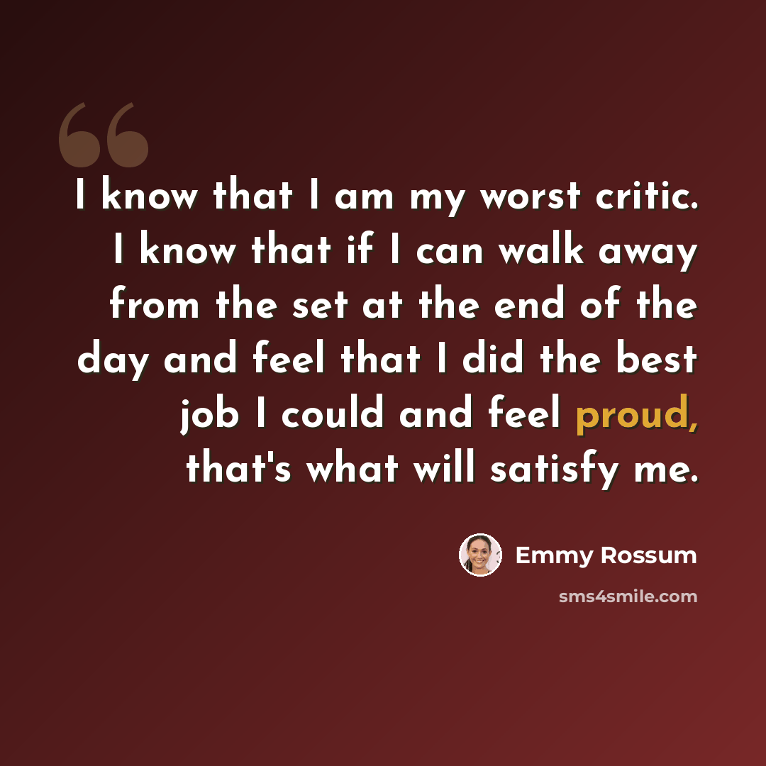 “I know that I am my worst critic. I know that if I can walk away from the set at the end of the day and feel that I did the best job I could and feel proud, that's what will satisfy me.” quote by Emmy Rossum