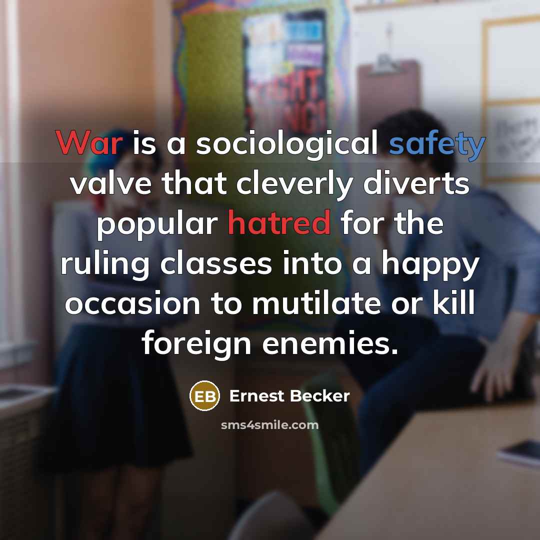 “War is a sociological safety valve that cleverly diverts popular hatred for the ruling classes into a happy occasion to mutilate or kill foreign enemies.” quote by Ernest Becker