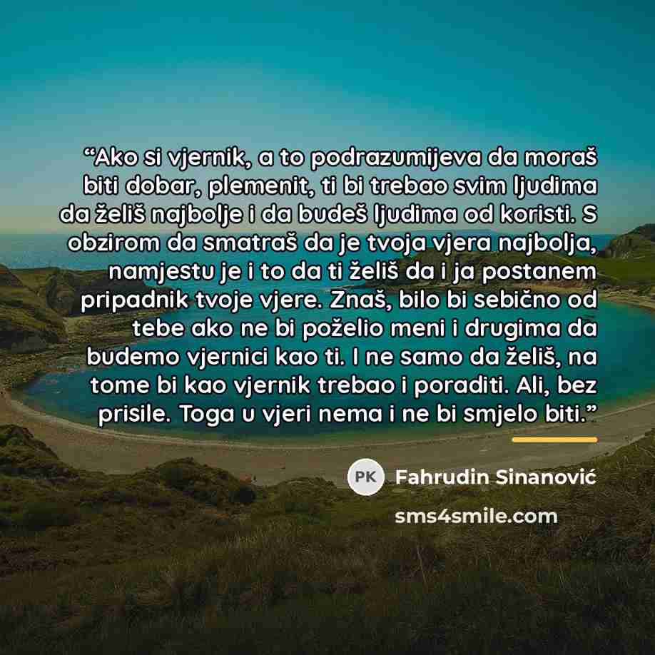 “Ako si vjernik, a to podrazumijeva da moraš biti dobar, plemenit, ti bi trebao svim ljudima da želiš najbolje i da budeš ljudima od koristi. S obzirom da smatraš da je tvoja vjera najbolja, namjestu je i to da ti želiš da i ja postanem pripadnik tvoje vjere. Znaš, bilo bi sebično od tebe ako ne bi…” quote by Fahrudin Sinanović