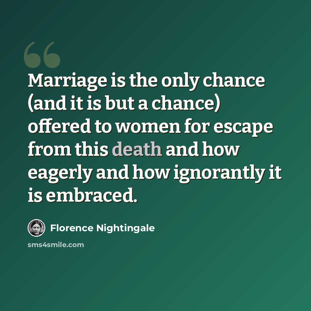 “Marriage is the only chance (and it is but a chance) offered to women for escape from this death and how eagerly and how ignorantly it is embraced.” quote by Florence Nightingale