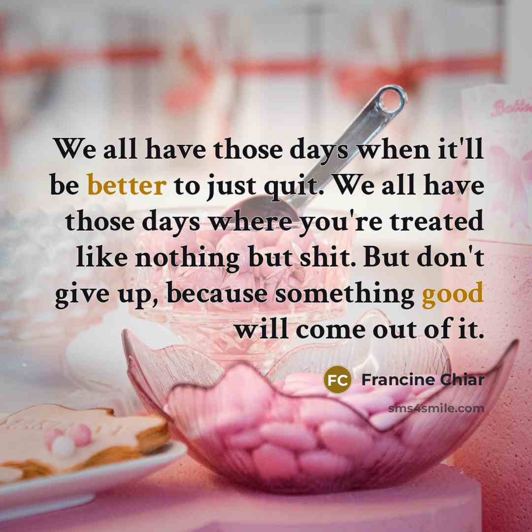 “We all have those days when it'll be better to just quit. We all have those days where you're treated like nothing but shit. But don't give up, because something good will come out of it.” quote by Francine Chiar