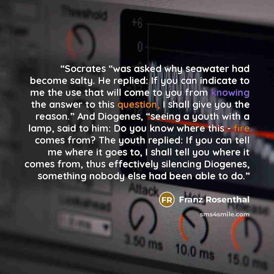 “Socrates “was asked why seawater had become salty. He replied: If you can indicate to me the use that will come to you from knowing the answer to this question, I shall give you the reason.” And Diogenes, “seeing a youth with a lamp, said to him: Do you know where this - fire comes from? The youth…” quote by Franz Rosenthal