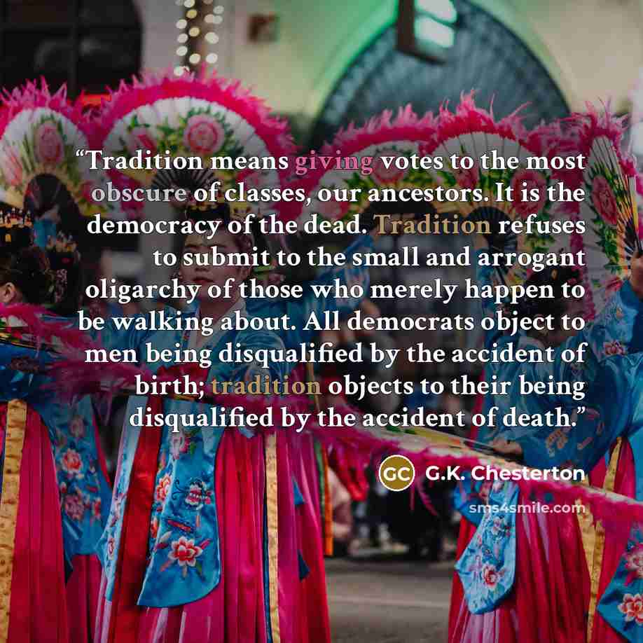 “Tradition means giving votes to the most obscure of classes, our ancestors. It is the democracy of the dead. Tradition refuses to submit to the small and arrogant oligarchy of those who merely happen to be walking about. All democrats object to men being disqualified by the accident of birth…” quote by G.K. Chesterton