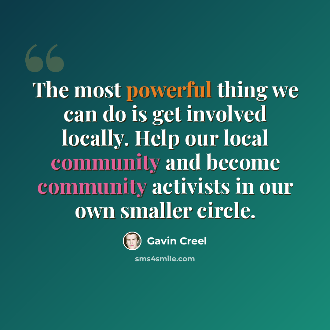 “The most powerful thing we can do is get involved locally. Help our local community and become community activists in our own smaller circle.” quote by Gavin Creel