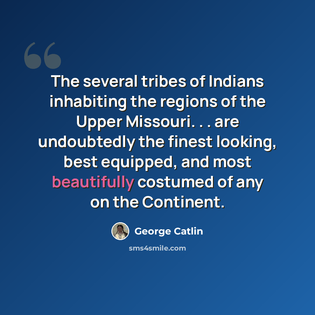 “The several tribes of Indians inhabiting the regions of the Upper Missouri. . . are undoubtedly the finest looking, best equipped, and most beautifully costumed of any on the Continent.” quote by George Catlin