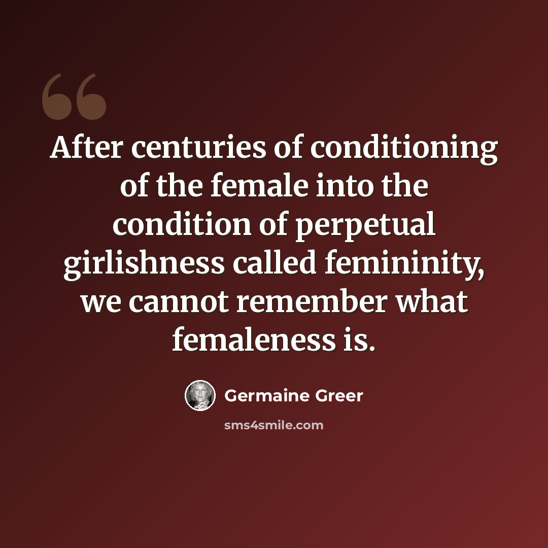 “After centuries of conditioning of the female into the condition of perpetual girlishness called femininity, we cannot remember what femaleness is.” quote by Germaine Greer