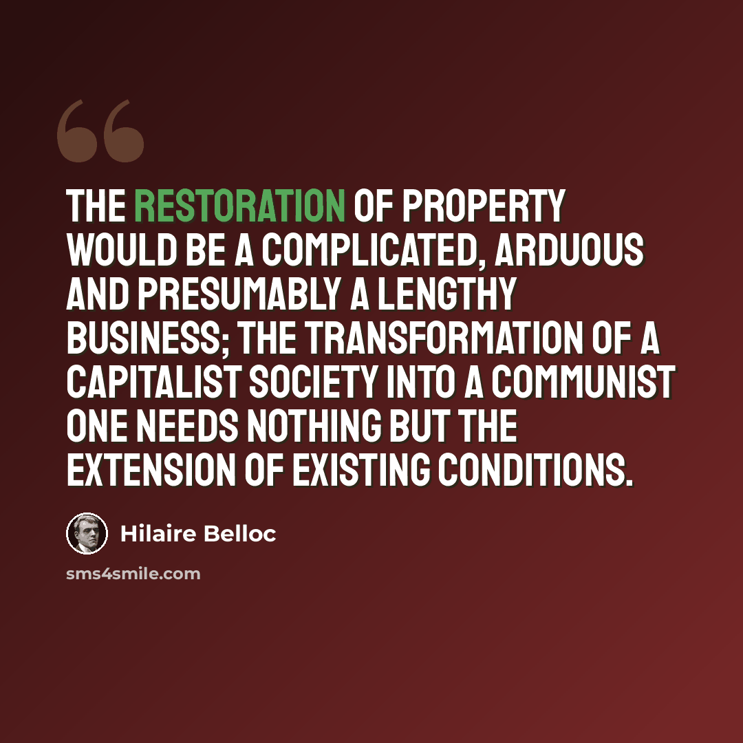 “The restoration of property would be a complicated, arduous and presumably a lengthy business; the transformation of a Capitalist Society into a Communist one needs nothing but the extension of existing conditions.” quote by Hilaire Belloc