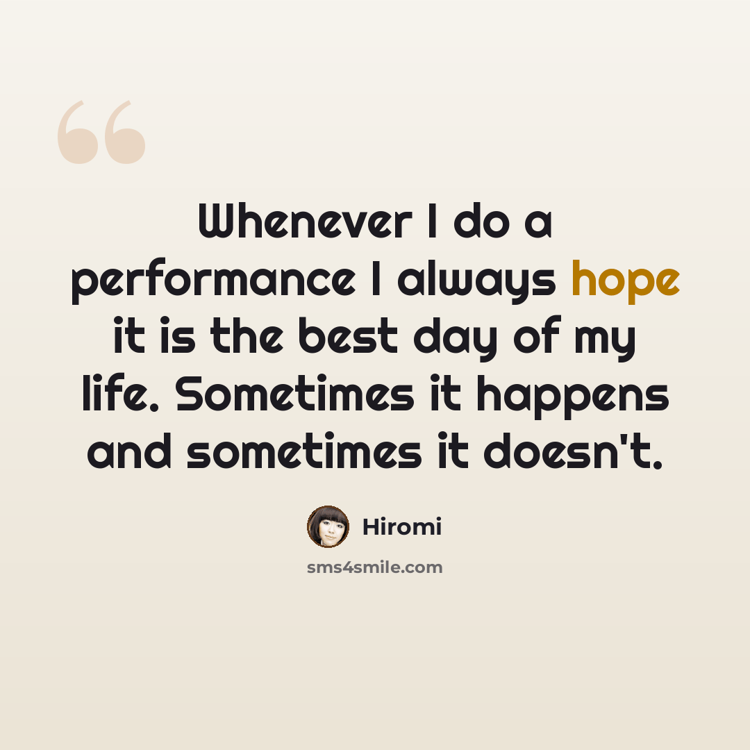 “Whenever I do a performance I always hope it is the best day of my life. Sometimes it happens and sometimes it doesn't.” quote by Hiromi