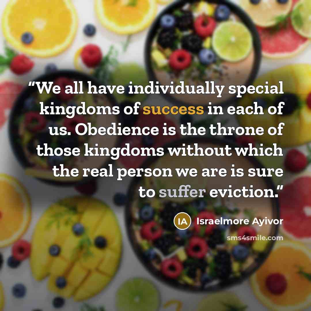 “We all have individually special kingdoms of success in each of us. Obedience is the throne of those kingdoms without which the real person we are is sure to suffer eviction.” quote by Israelmore Ayivor
