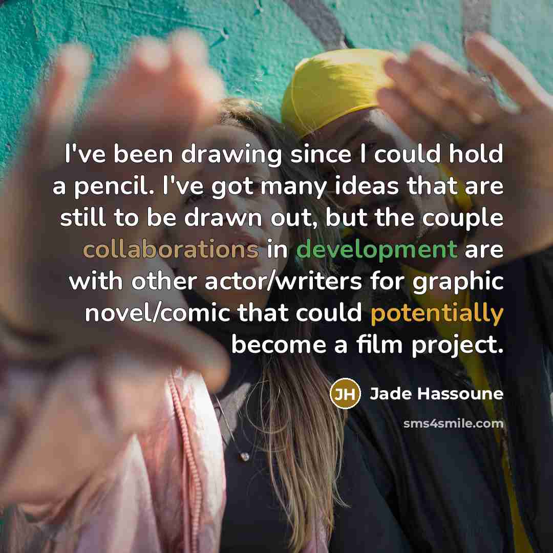 “I've been drawing since I could hold a pencil. I've got many ideas that are still to be drawn out, but the couple collaborations in development are with other actor/writers for graphic novel/comic that could potentially become a film project.” quote by Jade Hassoune