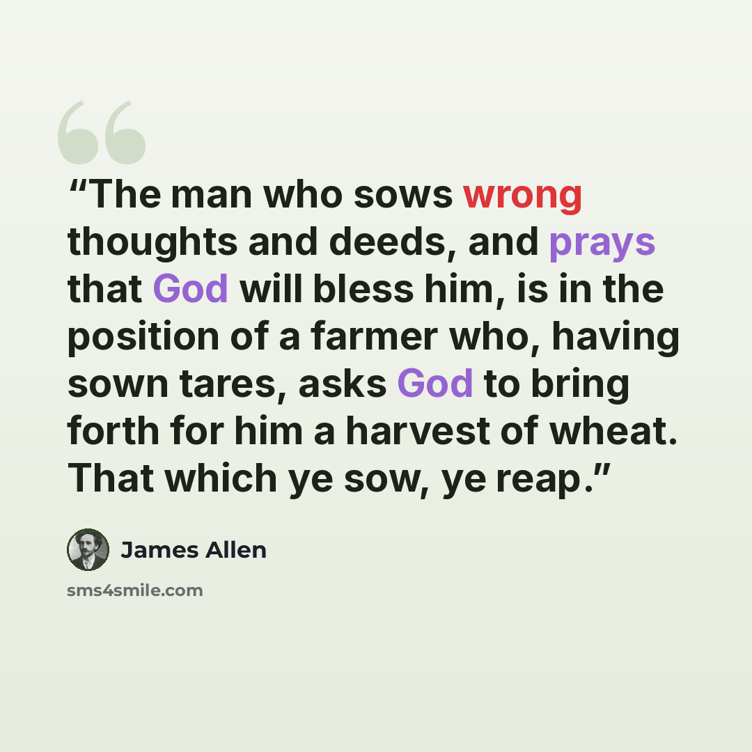 “The man who sows wrong thoughts and deeds, and prays that God will bless him, is in the position of a farmer who, having sown tares, asks God to bring forth for him a harvest of wheat. That which ye sow, ye reap.” quote by James Allen