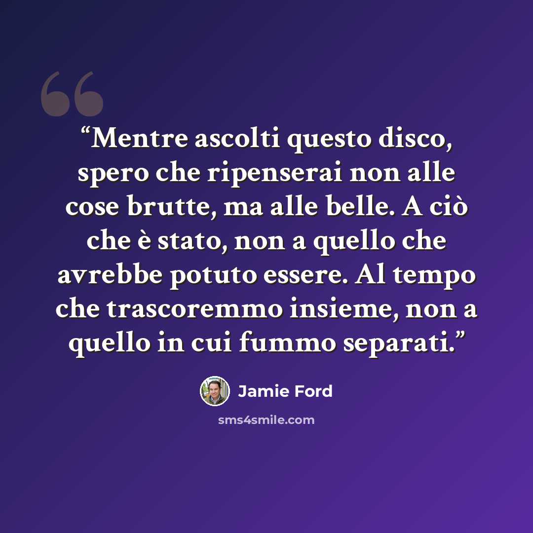 “Mentre ascolti questo disco, spero che ripenserai non alle cose brutte, ma alle belle. A ciò che è stato, non a quello che avrebbe potuto essere. Al tempo che trascoremmo insieme, non a quello in cui fummo separati.” quote by Jamie Ford