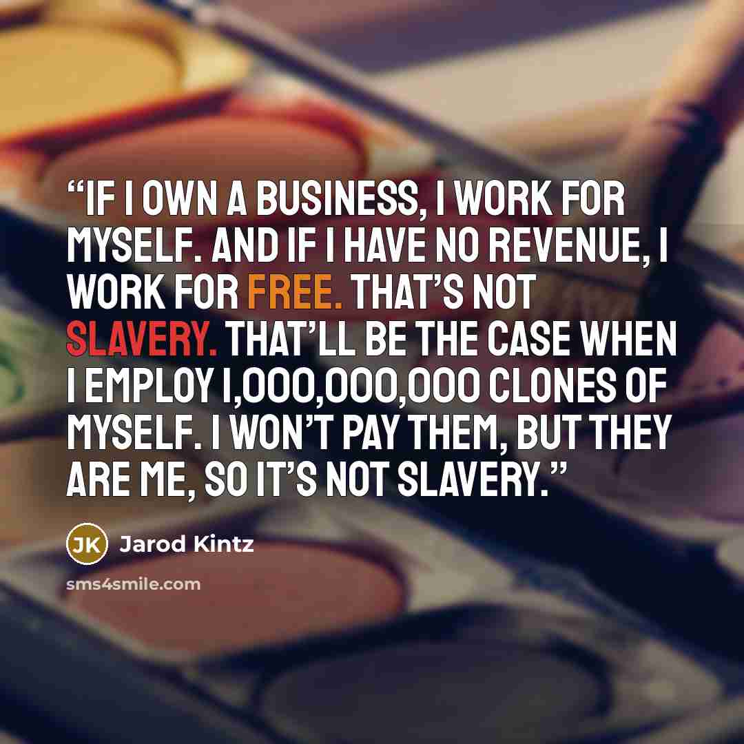 “If I own a business, I work for myself. And if I have no revenue, I work for free. That’s not slavery. That’ll be the case when I employ 1,000,000,000 clones of myself. I won’t pay them, but they are me, so it’s not slavery.” quote by Jarod Kintz