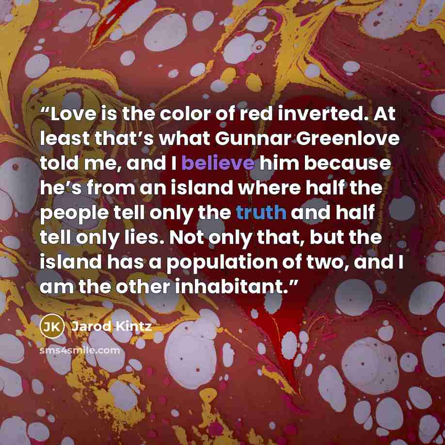 “Love is the color of red inverted. At least that’s what Gunnar Greenlove told me, and I believe him because he’s from an island where half the people tell only the truth and half tell only lies. Not only that, but the island has a population of two, and I am the other inhabitant.” quote by Jarod Kintz