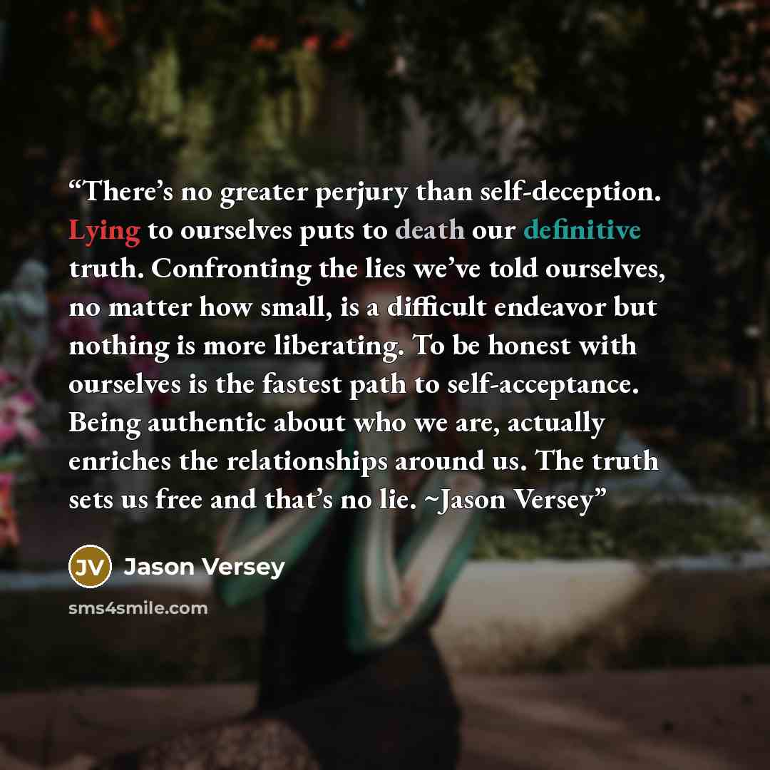 “There’s no greater perjury than self-deception. Lying to ourselves puts to death our definitive truth. Confronting the lies we’ve told ourselves, no matter how small, is a difficult endeavor but nothing is more liberating. To be honest with ourselves is the fastest path to self-acceptance. Being…” quote by Jason Versey
