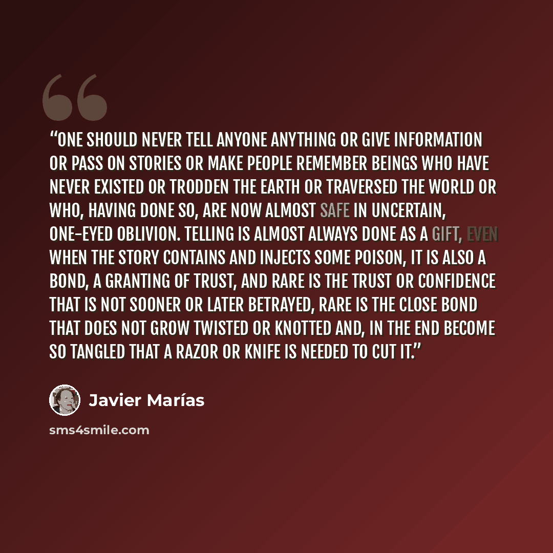 “One should never tell anyone anything or give information or pass on stories or make people remember beings who have never existed or trodden the earth or traversed the world or who, having done so, are now almost safe in uncertain, one-eyed oblivion. Telling is almost always done as a gift, even…” quote by Javier Marías