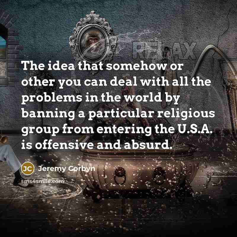 “The idea that somehow or other you can deal with all the problems in the world by banning a particular religious group from entering the U.S.A. is offensive and absurd.” quote by Jeremy Corbyn