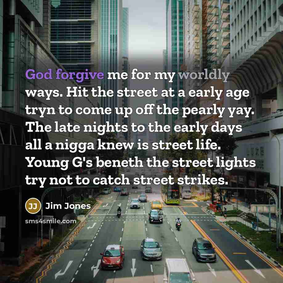 “God forgive me for my worldly ways. Hit the street at a early age tryn to come up off the pearly yay. The late nights to the early days all a nigga knew is street life. Young G's beneth the street lights try not to catch street strikes.” quote by Jim Jones