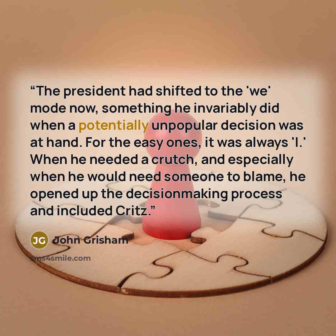 “The president had shifted to the 'we' mode now, something he invariably did when a potentially unpopular decision was at hand. For the easy ones, it was always 'I.' When he needed a crutch, and especially when he would need someone to blame, he opened up the decisionmaking process and included…” quote by John Grisham
