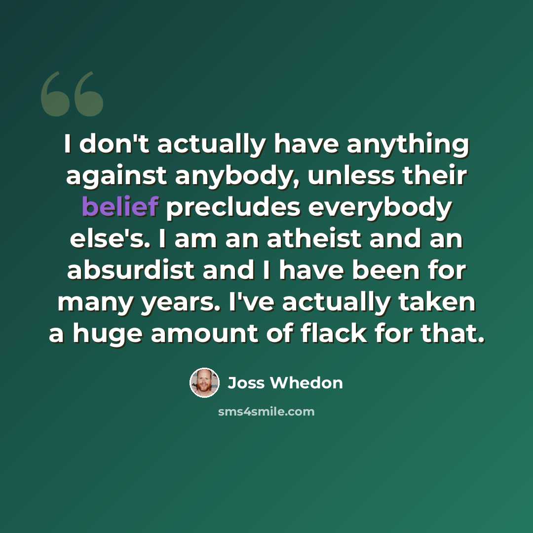“I don't actually have anything against anybody, unless their belief precludes everybody else's. I am an atheist and an absurdist and I have been for many years. I've actually taken a huge amount of flack for that.” quote by Joss Whedon
